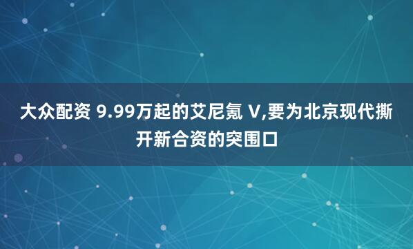 大众配资 9.99万起的艾尼氪 V,要为北京现代撕开新合资的突围口