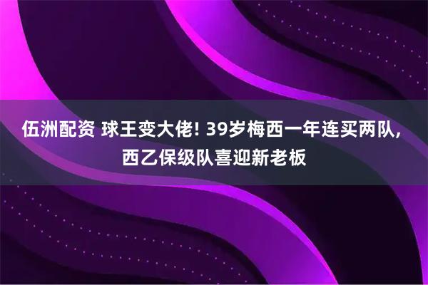 伍洲配资 球王变大佬! 39岁梅西一年连买两队, 西乙保级队喜迎新老板