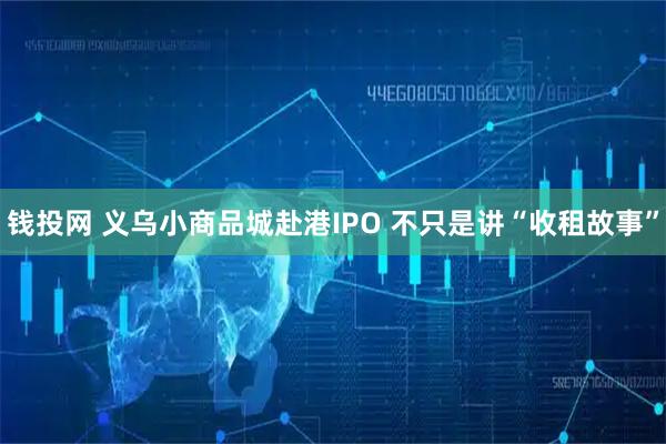 钱投网 义乌小商品城赴港IPO 不只是讲“收租故事”