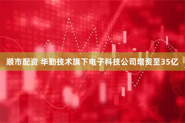 顺市配资 华勤技术旗下电子科技公司增资至35亿