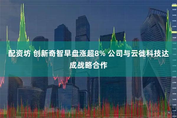 配资坊 创新奇智早盘涨超8% 公司与云徙科技达成战略合作