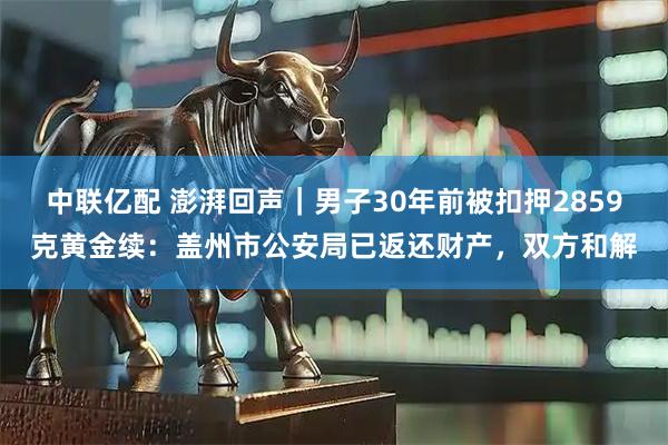 中联亿配 澎湃回声｜男子30年前被扣押2859克黄金续：盖州市公安局已返还财产，双方和解