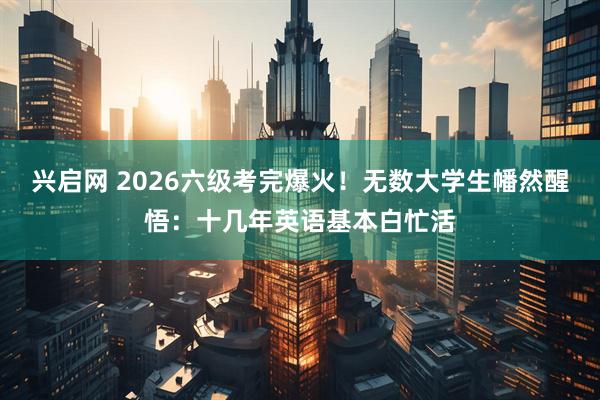 兴启网 2026六级考完爆火！无数大学生幡然醒悟：十几年英语基本白忙活