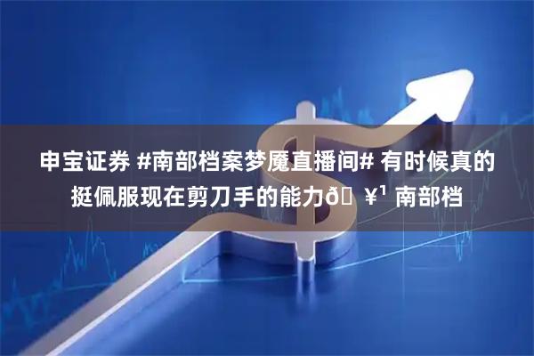 申宝证券 #南部档案梦魇直播间# 有时候真的挺佩服现在剪刀手的能力🥹 南部档