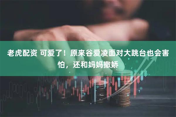 老虎配资 可爱了！原来谷爱凌面对大跳台也会害怕，还和妈妈撒娇