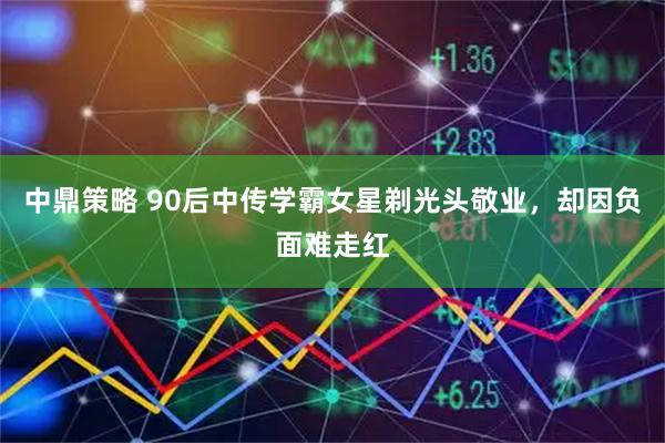 中鼎策略 90后中传学霸女星剃光头敬业，却因负面难走红