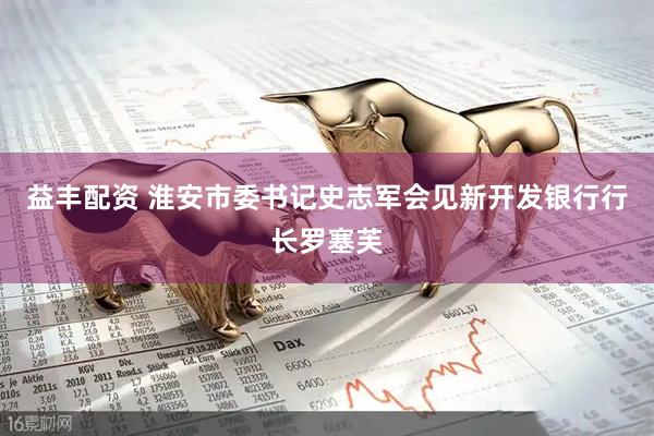 益丰配资 淮安市委书记史志军会见新开发银行行长罗塞芙
