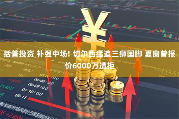 括普投资 补强中场! 切尔西猛追三狮国脚 夏窗曾报价6000万遭拒