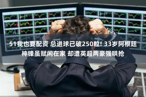 51我也要配资 总进球已破250粒! 33岁阿根廷神锋虽赋闲在家 却遭英超两豪强哄抢