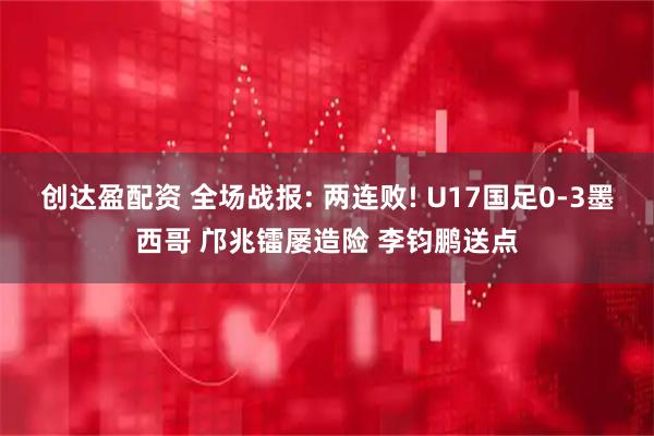创达盈配资 全场战报: 两连败! U17国足0-3墨西哥 邝兆镭屡造险 李钧鹏送点