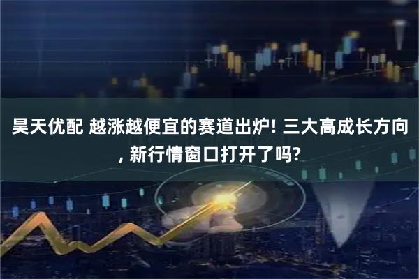 昊天优配 越涨越便宜的赛道出炉! 三大高成长方向, 新行情窗口打开了吗?