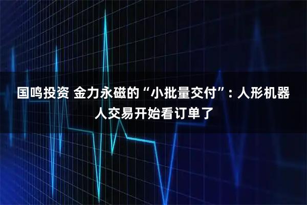 国鸣投资 金力永磁的“小批量交付”: 人形机器人交易开始看订单了