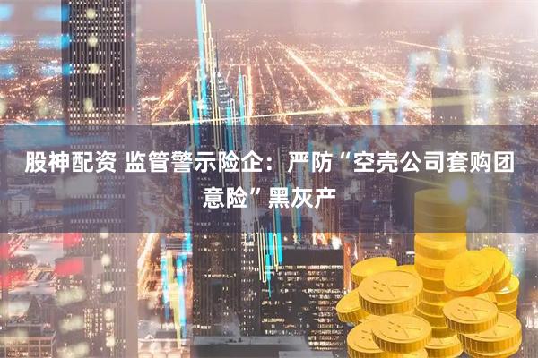 股神配资 监管警示险企：严防“空壳公司套购团意险”黑灰产