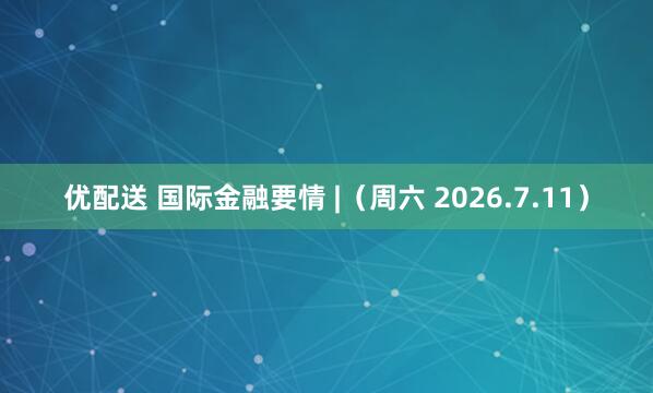 优配送 国际金融要情 |（周六 2026.7.11）