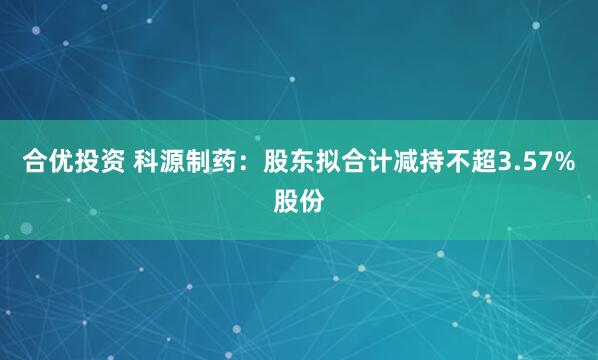 合优投资 科源制药：股东拟合计减持不超3.57%股份