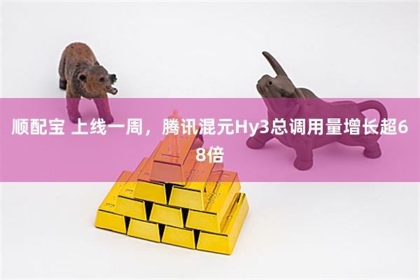 顺配宝 上线一周，腾讯混元Hy3总调用量增长超68倍