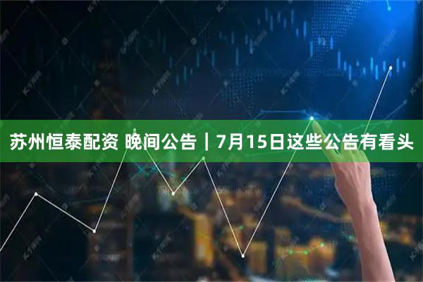 苏州恒泰配资 晚间公告｜7月15日这些公告有看头