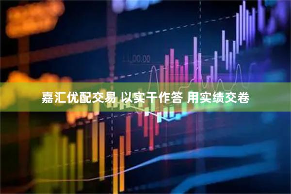 嘉汇优配交易 以实干作答 用实绩交卷