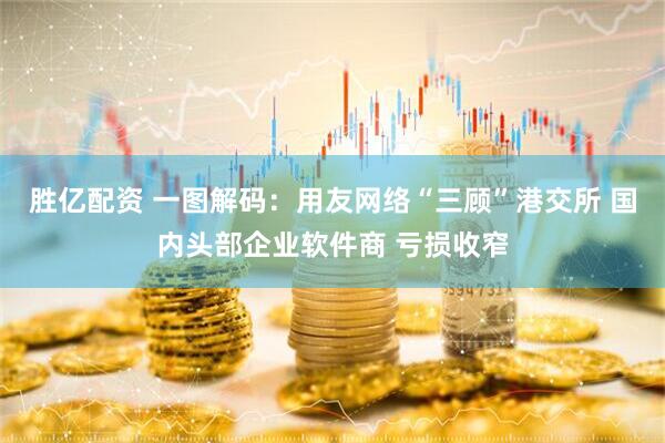 胜亿配资 一图解码：用友网络“三顾”港交所 国内头部企业软件商 亏损收窄