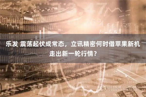 乐发 震荡起伏成常态，立讯精密何时借苹果新机走出新一轮行情？
