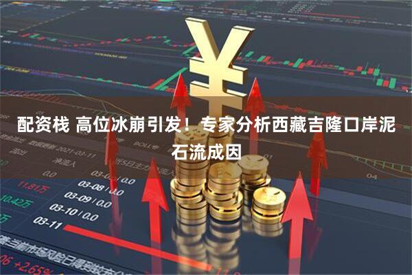 配资栈 高位冰崩引发！专家分析西藏吉隆口岸泥石流成因
