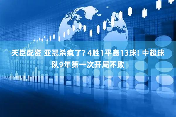 天臣配资 亚冠杀疯了? 4胜1平轰13球! 中超球队9年第一次开局不败